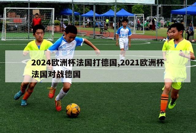 2024欧洲杯法国打德国,2021欧洲杯法国对战德国